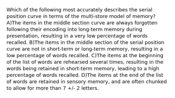 Which of the following most accurately describes the serial position curve in terms of the multi-store model of memory? A)The items in the middle section curve are always forgotten following their encoding into long-term memory during presentation, resulting in a very low percentage of words recalled. B)The items in the middle section of the serial position curve are not in short-term or long-term memory, resulting in a low percentage of words recalled. C)The items at the beginning of the list of words are rehearsed several times, resulting in the words being retained in short-term memory, leading to a high percentage of words recalled. D)The items at the end of the list of words are retained in sensory memory, and are often chunked to allow for more than 7 +/- 2 letters.