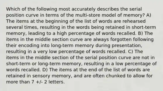 Which of the following most accurately describes the serial position curve in terms of the multi-store model of memory? A) The items at the beginning of the list of words are rehearsed several times, resulting in the words being retained in short-term memory, leading to a high percentage of words recalled. B) The items in the middle section curve are always forgotten following their encoding into long-term memory during presentation, resulting in a very low percentage of words recalled. C) The items in the middle section of the serial position curve are not in short-term or long-term memory, resulting in a low percentage of words recalled. D) The items at the end of the list of words are retained in sensory memory, and are often chunked to allow for more than 7 +/- 2 letters.