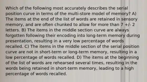 Which of the following most accurately describes the serial position curve in terms of the multi-store model of memory? A) The items at the end of the list of words are retained in sensory memory, and are often chunked to allow for <a href='https://www.questionai.com/knowledge/keWHlEPx42-more-than' class='anchor-knowledge'>more than</a> 7 +/- 2 letters. B) The items in the middle section curve are always forgotten following their encoding into long-term memory during presentation, resulting in a very low percentage of words recalled. C) The items in the middle section of the serial position curve are not in short-term or long-term memory, resulting in a low percentage of words recalled. D) The items at the beginning of the list of words are rehearsed several times, resulting in the words being retained in short-term memory, leading to a high percentage of words recalled.