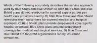 Which of the following accurately describes the service approach used by Blue Cross and Blue Shield? A) Both Blue Cross and Blue Shield plans do not reimburse for covered expenses, but pay health care providers directly. B) Both Blue Cross and Blue Shield reimburse their subscribers for covered medical and hospital expenses. C) Blue Shield plans provide prepayment coverage for hospital expenses; Blue Cross plans provide prepayment coverage for medical and surgical services. D) Blue Cross and Blue Shield are for-profit organizations run by insurance companies.