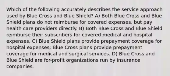 Which of the following accurately describes the service approach used by Blue Cross and Blue Shield? A) Both Blue Cross and Blue Shield plans do not reimburse for covered expenses, but pay health care providers directly. B) Both Blue Cross and Blue Shield reimburse their subscribers for covered medical and hospital expenses. C) Blue Shield plans provide prepayment coverage for hospital expenses; Blue Cross plans provide prepayment coverage for medical and surgical services. D) Blue Cross and Blue Shield are for-profit organizations run by insurance companies.