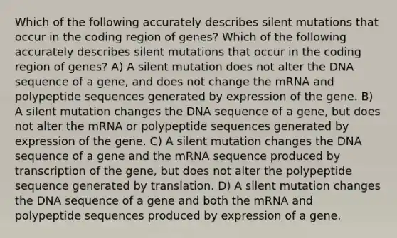 Which of the following accurately describes silent mutations that occur in the coding region of genes? Which of the following accurately describes silent mutations that occur in the coding region of genes? A) A silent mutation does not alter the DNA sequence of a gene, and does not change the mRNA and polypeptide sequences generated by expression of the gene. B) A silent mutation changes the DNA sequence of a gene, but does not alter the mRNA or polypeptide sequences generated by expression of the gene. C) A silent mutation changes the DNA sequence of a gene and the mRNA sequence produced by transcription of the gene, but does not alter the polypeptide sequence generated by translation. D) A silent mutation changes the DNA sequence of a gene and both the mRNA and polypeptide sequences produced by expression of a gene.