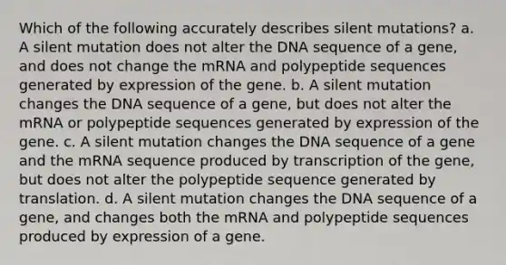 Which of the following accurately describes silent mutations? a. A silent mutation does not alter the DNA sequence of a gene, and does not change the mRNA and polypeptide sequences generated by expression of the gene. b. A silent mutation changes the DNA sequence of a gene, but does not alter the mRNA or polypeptide sequences generated by expression of the gene. c. A silent mutation changes the DNA sequence of a gene and the mRNA sequence produced by transcription of the gene, but does not alter the polypeptide sequence generated by translation. d. A silent mutation changes the DNA sequence of a gene, and changes both the mRNA and polypeptide sequences produced by expression of a gene.