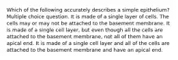 Which of the following accurately describes a simple epithelium? Multiple choice question. It is made of a single layer of cells. The cells may or may not be attached to the basement membrane. It is made of a single cell layer, but even though all the cells are attached to the basement membrane, not all of them have an apical end. It is made of a single cell layer and all of the cells are attached to the basement membrane and have an apical end.