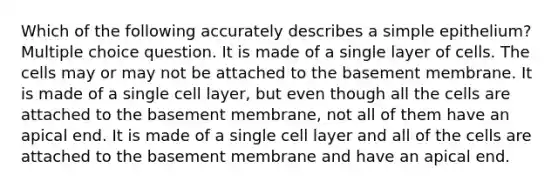 Which of the following accurately describes a simple epithelium? Multiple choice question. It is made of a single layer of cells. The cells may or may not be attached to the basement membrane. It is made of a single cell layer, but even though all the cells are attached to the basement membrane, not all of them have an apical end. It is made of a single cell layer and all of the cells are attached to the basement membrane and have an apical end.