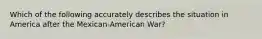 Which of the following accurately describes the situation in America after the Mexican-American War?