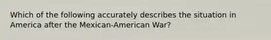 Which of the following accurately describes the situation in America after the Mexican-American War?