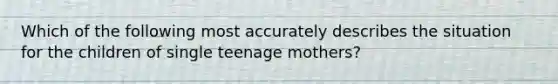 Which of the following most accurately describes the situation for the children of single teenage mothers?