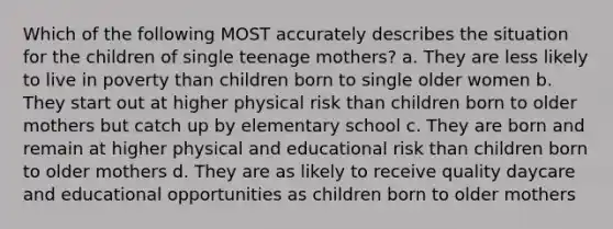 Which of the following MOST accurately describes the situation for the children of single teenage mothers? a. They are less likely to live in poverty than children born to single older women b. They start out at higher physical risk than children born to older mothers but catch up by elementary school c. They are born and remain at higher physical and educational risk than children born to older mothers d. They are as likely to receive quality daycare and educational opportunities as children born to older mothers