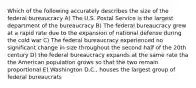 Which of the following accurately describes the size of the federal bureaucracy A) The U.S. Postal Service is the largest department of the bureaucracy B) The federal bureaucracy grew at a rapid rate due to the expansion of national defense during the cold war C) The federal bureaucracy experienced no significant change in size throughout the second half of the 20th century D) the federal bureaucracy expands at the same rate tha the American population grows so that the two remain proportional E) Washington D.C., houses the largest group of federal bureaucrats