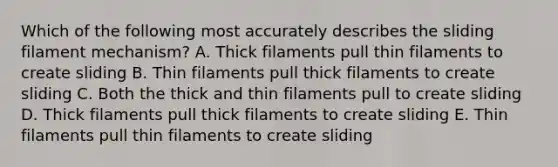 Which of the following most accurately describes the sliding filament mechanism? A. Thick filaments pull thin filaments to create sliding B. Thin filaments pull thick filaments to create sliding C. Both the thick and thin filaments pull to create sliding D. Thick filaments pull thick filaments to create sliding E. Thin filaments pull thin filaments to create sliding