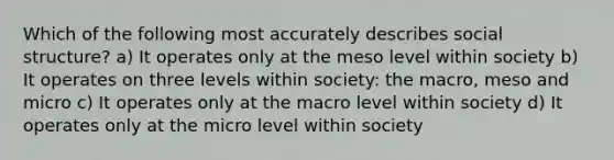 Which of the following most accurately describes social structure? a) It operates only at the meso level within society b) It operates on three levels within society: the macro, meso and micro c) It operates only at the macro level within society d) It operates only at the micro level within society