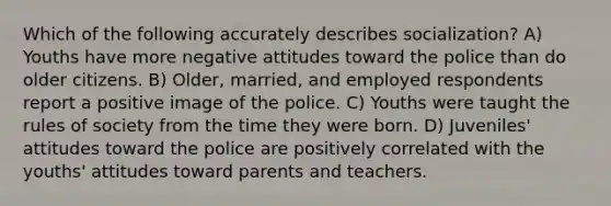 Which of the following accurately describes socialization? A) Youths have more negative attitudes toward the police than do older citizens. B) Older, married, and employed respondents report a positive image of the police. C) Youths were taught the rules of society from the time they were born. D) Juveniles' attitudes toward the police are positively correlated with the youths' attitudes toward parents and teachers.