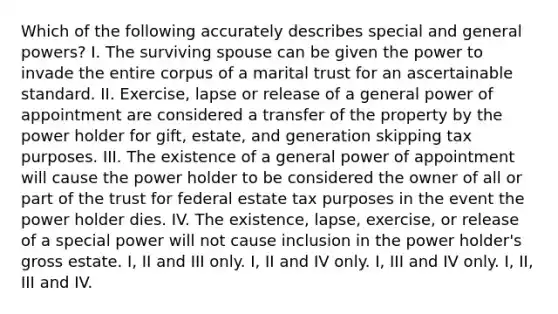 Which of the following accurately describes special and general powers? I. The surviving spouse can be given the power to invade the entire corpus of a marital trust for an ascertainable standard. II. Exercise, lapse or release of a general power of appointment are considered a transfer of the property by the power holder for gift, estate, and generation skipping tax purposes. III. The existence of a general power of appointment will cause the power holder to be considered the owner of all or part of the trust for federal estate tax purposes in the event the power holder dies. IV. The existence, lapse, exercise, or release of a special power will not cause inclusion in the power holder's gross estate. I, II and III only. I, II and IV only. I, III and IV only. I, II, III and IV.