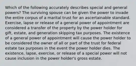 Which of the following accurately describes special and general powers? The surviving spouse can be given the power to invade the entire corpus of a marital trust for an ascertainable standard. Exercise, lapse or release of a general power of appointment are considered a transfer of the property by the power holder for gift, estate, and generation skipping tax purposes. The existence of a general power of appointment will cause the power holder to be considered the owner of all or part of the trust for federal estate tax purposes in the event the power holder dies. The existence, lapse, exercise, or release of a special power will not cause inclusion in the power holder's gross estate.