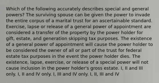 Which of the following accurately describes special and general powers? The surviving spouse can be given the power to invade the entire corpus of a marital trust for an ascertainable standard. Exercise, lapse or release of a general power of appointment are considered a transfer of the property by the power holder for gift, estate, and generation skipping tax purposes. The existence of a general power of appointment will cause the power holder to be considered the owner of all or part of the trust for federal estate tax purposes in the event the power holder dies. The existence, lapse, exercise, or release of a special power will not cause inclusion in the power holder's gross estate. I, II and III only. I, II and IV only. I, III and IV only. I, II, III and IV