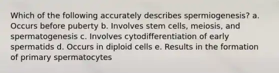 Which of the following accurately describes spermiogenesis? a. Occurs before puberty b. Involves stem cells, meiosis, and spermatogenesis c. Involves cytodifferentiation of early spermatids d. Occurs in diploid cells e. Results in the formation of primary spermatocytes