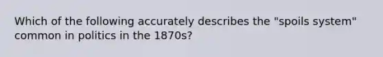 Which of the following accurately describes the "spoils system" common in politics in the 1870s?