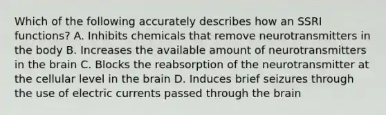 Which of the following accurately describes how an SSRI functions? A. Inhibits chemicals that remove neurotransmitters in the body B. Increases the available amount of neurotransmitters in the brain C. Blocks the reabsorption of the neurotransmitter at the cellular level in the brain D. Induces brief seizures through the use of electric currents passed through the brain