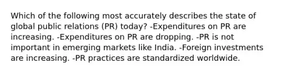 Which of the following most accurately describes the state of global public relations (PR) today? -Expenditures on PR are increasing. -Expenditures on PR are dropping. -PR is not important in emerging markets like India. -Foreign investments are increasing. -PR practices are standardized worldwide.