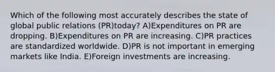 Which of the following most accurately describes the state of global public relations (PR)today? A)Expenditures on PR are dropping. B)Expenditures on PR are increasing. C)PR practices are standardized worldwide. D)PR is not important in emerging markets like India. E)Foreign investments are increasing.