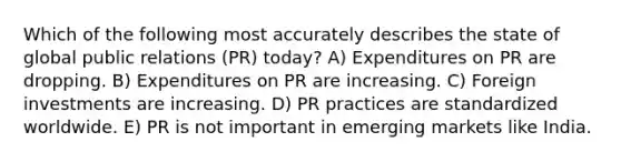 Which of the following most accurately describes the state of global public relations (PR) today? A) Expenditures on PR are dropping. B) Expenditures on PR are increasing. C) Foreign investments are increasing. D) PR practices are standardized worldwide. E) PR is not important in emerging markets like India.