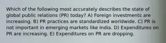 Which of the following most accurately describes the state of global public relations (PR) today? A) Foreign investments are increasing. B) PR practices are standardized worldwide. C) PR is not important in emerging markets like India. D) Expenditures on PR are increasing. E) Expenditures on PR are dropping.