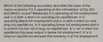 Which of the following accurately describes the state of the macro-economy if it is operating at the intersection of the AD1 and SRAS2 curves? Responses It is operating at full employment and is in both a short-run and long-run equilibrium. It is operating above full employment and is in both a short-run and long-run equilibrium. It is operating below full employment and is in a short-run but not a long-run equilibrium. It is not in short-run equilibrium because output is below full employment. It is in long-run equilibrium because the economy is at full employment