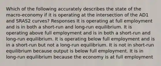 Which of the following accurately describes the state of the macro-economy if it is operating at the intersection of the AD1 and SRAS2 curves? Responses It is operating at full employment and is in both a short-run and long-run equilibrium. It is operating above full employment and is in both a short-run and long-run equilibrium. It is operating below full employment and is in a short-run but not a long-run equilibrium. It is not in short-run equilibrium because output is below full employment. It is in long-run equilibrium because the economy is at full employment