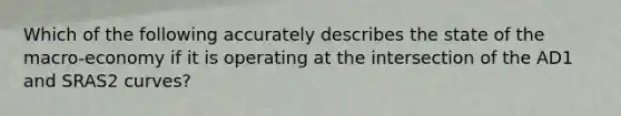 Which of the following accurately describes the state of the macro-economy if it is operating at the intersection of the AD1 and SRAS2 curves?