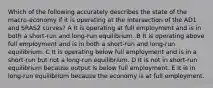 Which of the following accurately describes the state of the macro-economy if it is operating at the intersection of the AD1 and SRAS2 curves? A It is operating at full employment and is in both a short-run and long-run equilibrium. B It is operating above full employment and is in both a short-run and long-run equilibrium. C It is operating below full employment and is in a short-run but not a long-run equilibrium. D It is not in short-run equilibrium because output is below full employment. E It is in long-run equilibrium because the economy is at full employment.