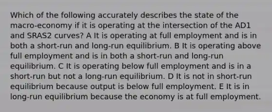 Which of the following accurately describes the state of the macro-economy if it is operating at the intersection of the AD1 and SRAS2 curves? A It is operating at full employment and is in both a short-run and long-run equilibrium. B It is operating above full employment and is in both a short-run and long-run equilibrium. C It is operating below full employment and is in a short-run but not a long-run equilibrium. D It is not in short-run equilibrium because output is below full employment. E It is in long-run equilibrium because the economy is at full employment.