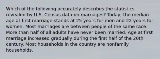 Which of the following accurately describes the statistics revealed by U.S. Census data on marriages? Today, the median age at first marriage stands at 25 years for men and 22 years for women. Most marriages are between people of the same race. More than half of all adults have never been married. Age at first marriage increased gradually during the first half of the 20th century. Most households in the country are nonfamily households.