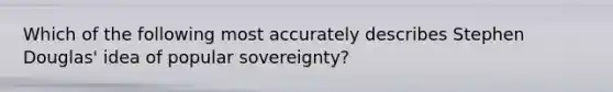 Which of the following most accurately describes Stephen Douglas' idea of popular sovereignty?