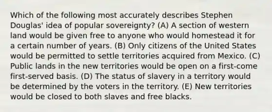 Which of the following most accurately describes Stephen Douglas' idea of popular sovereignty? (A) A section of western land would be given free to anyone who would homestead it for a certain number of years. (B) Only citizens of the United States would be permitted to settle territories acquired from Mexico. (C) Public lands in the new territories would be open on a first-come first-served basis. (D) The status of slavery in a territory would be determined by the voters in the territory. (E) New territories would be closed to both slaves and free blacks.