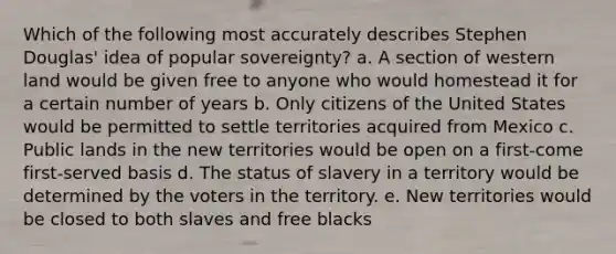 Which of the following most accurately describes Stephen Douglas' idea of popular sovereignty? a. A section of western land would be given free to anyone who would homestead it for a certain number of years b. Only citizens of the United States would be permitted to settle territories acquired from Mexico c. Public lands in the new territories would be open on a first-come first-served basis d. The status of slavery in a territory would be determined by the voters in the territory. e. New territories would be closed to both slaves and free blacks