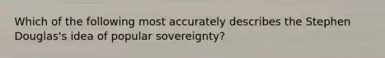 Which of the following most accurately describes the Stephen Douglas's idea of popular sovereignty?