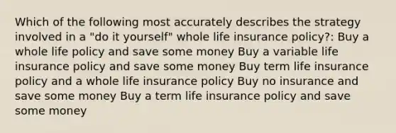 Which of the following most accurately describes the strategy involved in a "do it yourself" whole life insurance policy?: Buy a whole life policy and save some money Buy a variable life insurance policy and save some money Buy term life insurance policy and a whole life insurance policy Buy no insurance and save some money Buy a term life insurance policy and save some money