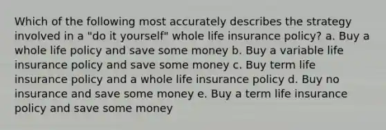 Which of the following most accurately describes the strategy involved in a "do it yourself" whole life insurance policy? a. Buy a whole life policy and save some money b. Buy a variable life insurance policy and save some money c. Buy term life insurance policy and a whole life insurance policy d. Buy no insurance and save some money e. Buy a term life insurance policy and save some money