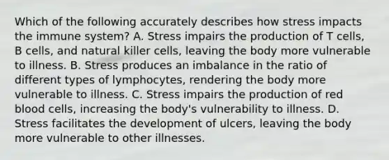 Which of the following accurately describes how stress impacts the immune system? A. Stress impairs the production of T cells, B cells, and natural killer cells, leaving the body more vulnerable to illness. B. Stress produces an imbalance in the ratio of different types of lymphocytes, rendering the body more vulnerable to illness. C. Stress impairs the production of <a href='https://www.questionai.com/knowledge/kO3ylSXuZ5-red-blood-cells' class='anchor-knowledge'>red blood cells</a>, increasing the body's vulnerability to illness. D. Stress facilitates the development of ulcers, leaving the body more vulnerable to other illnesses.