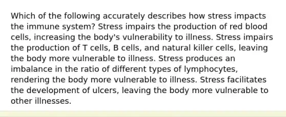 Which of the following accurately describes how stress impacts the immune system? Stress impairs the production of red blood cells, increasing the body's vulnerability to illness. Stress impairs the production of T cells, B cells, and natural killer cells, leaving the body more vulnerable to illness. Stress produces an imbalance in the ratio of different types of lymphocytes, rendering the body more vulnerable to illness. Stress facilitates the development of ulcers, leaving the body more vulnerable to other illnesses.