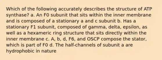 Which of the following accurately describes the structure of ATP synthase? a. An F0 subunit that sits within the inner membrane and is composed of a stationary a and c subunit b. Has a stationary F1 subunit, composed of gamma, delta, epsilon, as well as a hexameric ring structure that sits directly within the inner membrane c. A, b, d, F6, and OSCP compose the stator, which is part of F0 d. The half-channels of subunit a are hydrophobic in nature