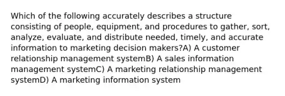 Which of the following accurately describes a structure consisting of people, equipment, and procedures to gather, sort, analyze, evaluate, and distribute needed, timely, and accurate information to marketing decision makers?A) A customer relationship management systemB) A sales information management systemC) A marketing relationship management systemD) A marketing information system