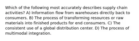 Which of the following most accurately describes supply chain activities? A) Information flow from warehouses directly back to consumers. B) The process of transforming resources or raw materials into finished products for end consumers. C) The consistent use of a global distribution center. D) The process of multimodal integration.