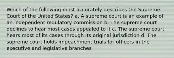 Which of the following most accurately describes the Supreme Court of the United States? a. A supreme court is an example of an independent regulatory commission b. The supreme court declines to hear most cases appealed to it c. The supreme court hears most of its cases through its original jurisdiction d. The supreme court holds impeachment trials for officers in the executive and legislative branches