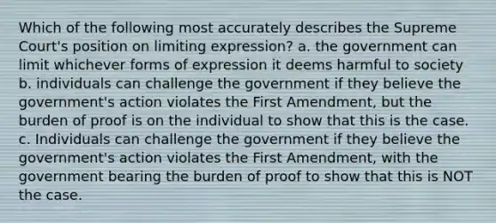 Which of the following most accurately describes the Supreme Court's position on limiting expression? a. the government can limit whichever forms of expression it deems harmful to society b. individuals can challenge the government if they believe the government's action violates the First Amendment, but the burden of proof is on the individual to show that this is the case. c. Individuals can challenge the government if they believe the government's action violates the First Amendment, with the government bearing the burden of proof to show that this is NOT the case.