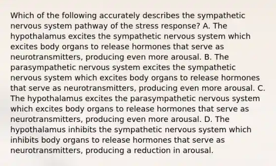 Which of the following accurately describes the sympathetic nervous system pathway of the stress response? A. The hypothalamus excites the sympathetic nervous system which excites body organs to release hormones that serve as neurotransmitters, producing even more arousal. B. The parasympathetic nervous system excites the sympathetic nervous system which excites body organs to release hormones that serve as neurotransmitters, producing even more arousal. C. The hypothalamus excites the parasympathetic nervous system which excites body organs to release hormones that serve as neurotransmitters, producing even more arousal. D. The hypothalamus inhibits the sympathetic nervous system which inhibits body organs to release hormones that serve as neurotransmitters, producing a reduction in arousal.