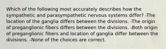 Which of the following most accurately describes how the sympathetic and parasympathetic nervous systems differ? -The location of the ganglia differs between the divisions. -The origin of preganglionic fibers differs between the divisions. -Both origin of preganglionic fibers and location of ganglia differ between the divisions. -None of the choices are correct.