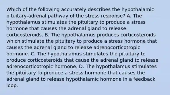 Which of the following accurately describes the hypothalamic-pituitary-adrenal pathway of the stress response? A. The hypothalamus stimulates the pituitary to produce a stress hormone that causes the adrenal gland to release corticosteroids. B. The hypothalamus produces corticosteroids which stimulate the pituitary to produce a stress hormone that causes the adrenal gland to release adrenocorticotropic hormone. C. The hypothalamus stimulates the pituitary to produce corticosteroids that cause the adrenal gland to release adrenocorticotropic hormone. D. The hypothalamus stimulates the pituitary to produce a stress hormone that causes the adrenal gland to release hypothalamic hormone in a feedback loop.