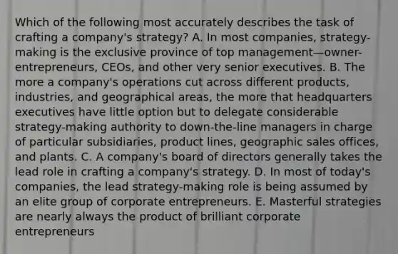 Which of the following most accurately describes the task of crafting a company's strategy? A. In most companies, strategy-making is the exclusive province of top management—owner-entrepreneurs, CEOs, and other very senior executives. B. The more a company's operations cut across different products, industries, and geographical areas, the more that headquarters executives have little option but to delegate considerable strategy-making authority to down-the-line managers in charge of particular subsidiaries, product lines, geographic sales offices, and plants. C. A company's board of directors generally takes the lead role in crafting a company's strategy. D. In most of today's companies, the lead strategy-making role is being assumed by an elite group of corporate entrepreneurs. E. Masterful strategies are nearly always the product of brilliant corporate entrepreneurs